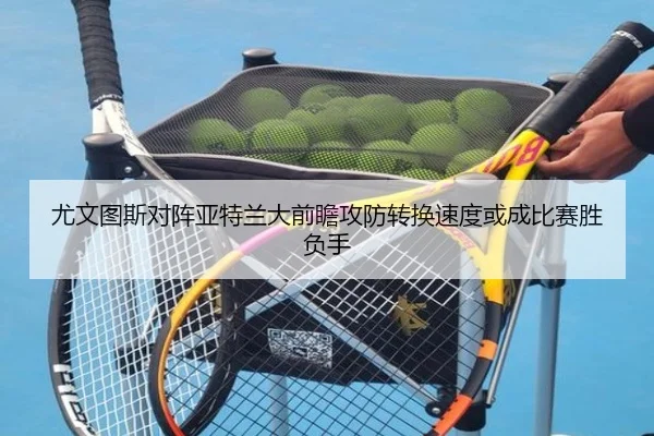 尤文图斯对阵亚特兰大前瞻攻防转换速度或成比赛胜负手