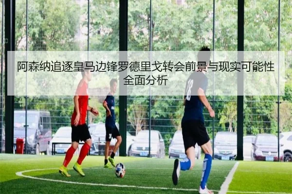 阿森纳追逐皇马边锋罗德里戈转会前景与现实可能性全面分析