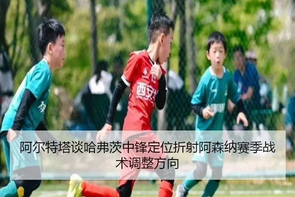 阿尔特塔谈哈弗茨中锋定位折射阿森纳赛季战术调整方向
