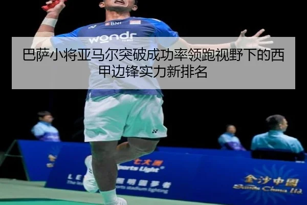 巴萨小将亚马尔突破成功率领跑视野下的西甲边锋实力新排名