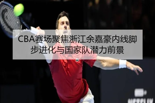CBA赛场聚焦浙江余嘉豪内线脚步进化与国家队潜力前景